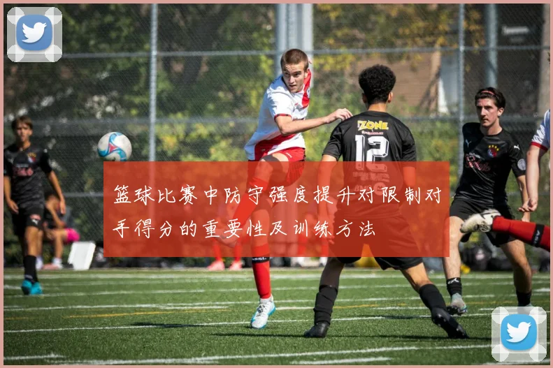 篮球比赛中防守强度提升对限制对手得分的重要性及训练方法