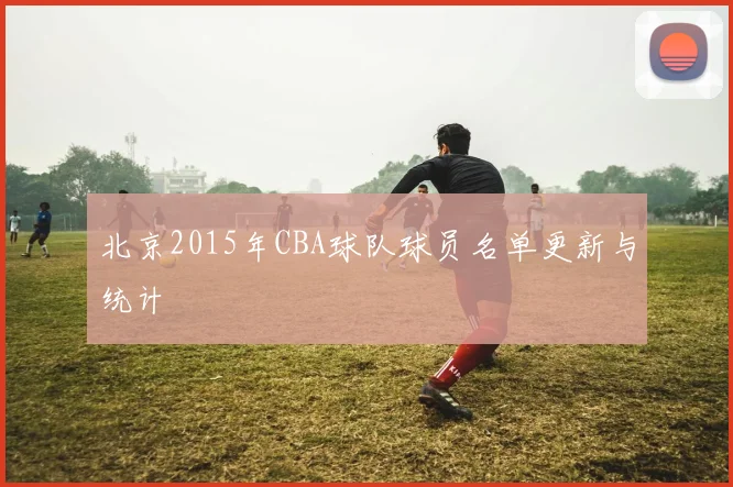 北京2015年CBA球队球员名单更新与统计