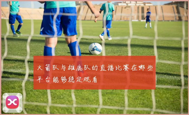 火箭队与雄鹿队的直播比赛在哪些平台能够稳定观看