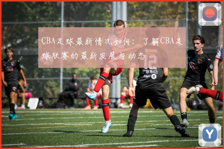 CBA足球最新情况如何：了解CBA足球联赛的最新发展与动态