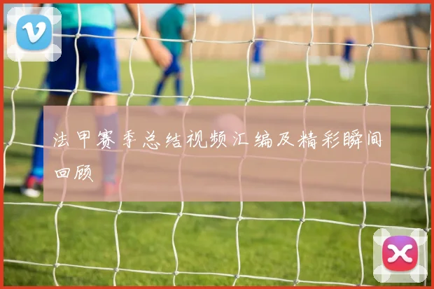 法甲赛季总结视频汇编及精彩瞬间回顾