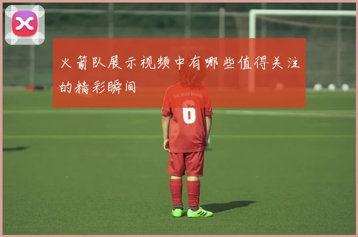 火箭队展示视频中有哪些值得关注的精彩瞬间